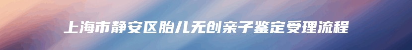 上海市静安区胎儿无创亲子鉴定受理流程