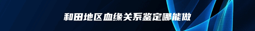 和田地区血缘关系鉴定哪能做