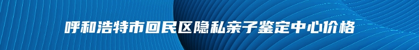 呼和浩特市回民区隐私亲子鉴定中心价格