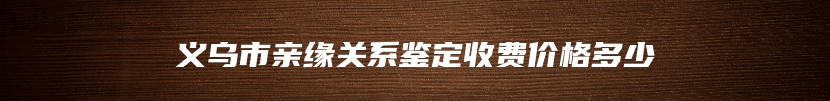 义乌市亲缘关系鉴定收费价格多少