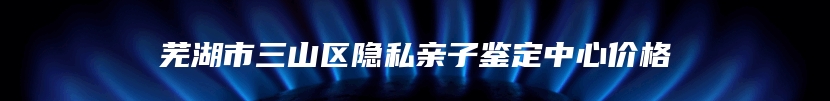 芜湖市三山区隐私亲子鉴定中心价格