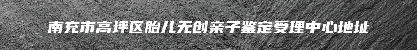 南充市高坪区胎儿无创亲子鉴定受理中心地址