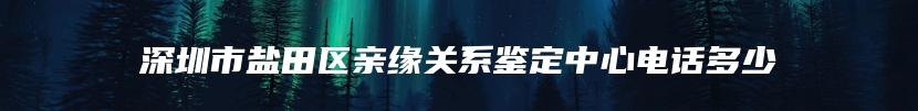 深圳市盐田区亲缘关系鉴定中心电话多少