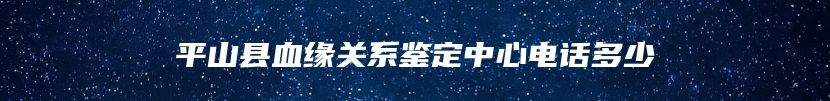 平山县血缘关系鉴定中心电话多少