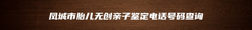 凤城市胎儿无创亲子鉴定电话号码查询