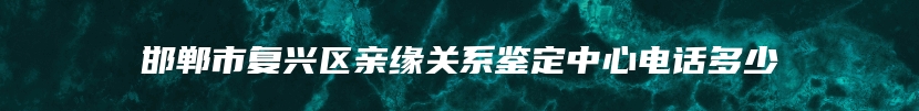 邯郸市复兴区亲缘关系鉴定中心电话多少