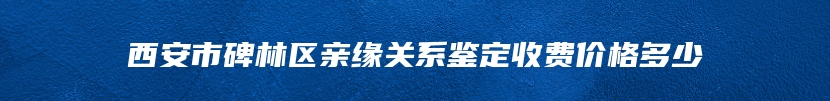 西安市碑林区亲缘关系鉴定收费价格多少