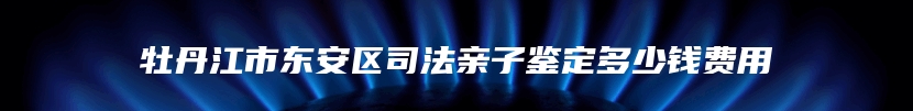 牡丹江市东安区司法亲子鉴定多少钱费用