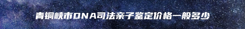 青铜峡市DNA司法亲子鉴定价格一般多少