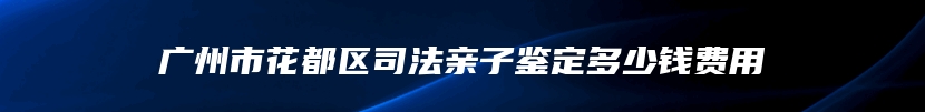 广州市花都区司法亲子鉴定多少钱费用