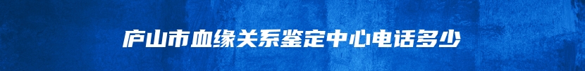 庐山市血缘关系鉴定中心电话多少
