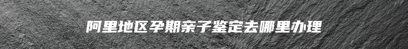 阿里地区孕期亲子鉴定去哪里办理