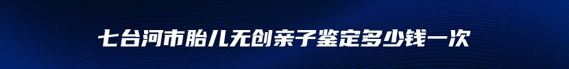 七台河市胎儿无创亲子鉴定多少钱一次