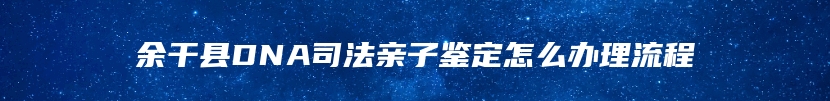 余干县DNA司法亲子鉴定怎么办理流程