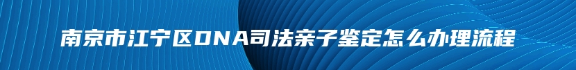 南京市江宁区DNA司法亲子鉴定怎么办理流程