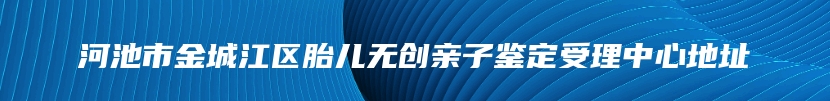 河池市金城江区胎儿无创亲子鉴定受理中心地址