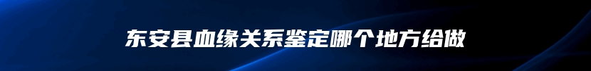 东安县血缘关系鉴定哪个地方给做