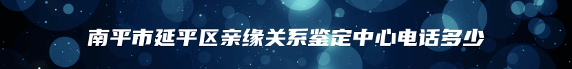 南平市延平区亲缘关系鉴定中心电话多少