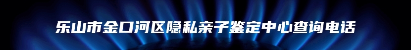 乐山市金口河区隐私亲子鉴定中心查询电话