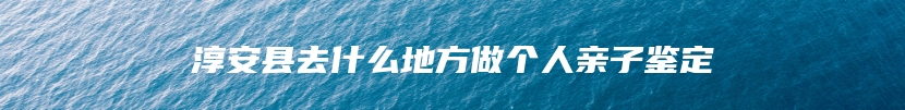 淳安县去什么地方做个人亲子鉴定