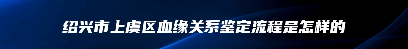 绍兴市上虞区血缘关系鉴定流程是怎样的