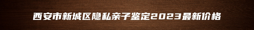 西安市新城区隐私亲子鉴定2023最新价格