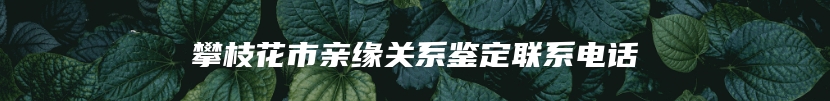 攀枝花市亲缘关系鉴定联系电话