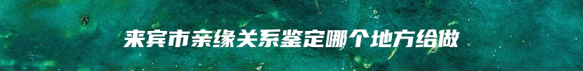 来宾市亲缘关系鉴定哪个地方给做
