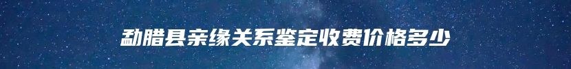 勐腊县亲缘关系鉴定收费价格多少