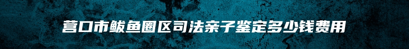 营口市鲅鱼圈区司法亲子鉴定多少钱费用