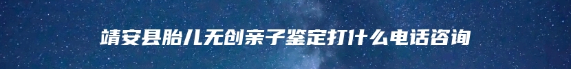 靖安县胎儿无创亲子鉴定打什么电话咨询