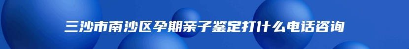 三沙市南沙区孕期亲子鉴定打什么电话咨询