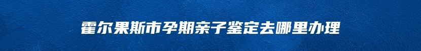 霍尔果斯市孕期亲子鉴定去哪里办理