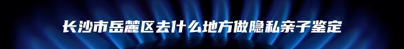 长沙市岳麓区去什么地方做隐私亲子鉴定