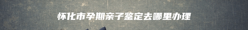怀化市孕期亲子鉴定去哪里办理