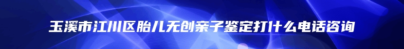 玉溪市江川区胎儿无创亲子鉴定打什么电话咨询