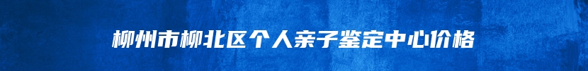 柳州市柳北区个人亲子鉴定中心价格