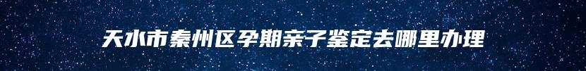 天水市秦州区孕期亲子鉴定去哪里办理