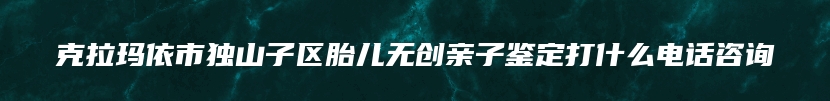 克拉玛依市独山子区胎儿无创亲子鉴定打什么电话咨询