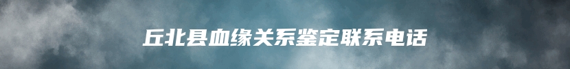 丘北县血缘关系鉴定联系电话