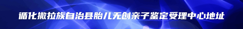 循化撒拉族自治县胎儿无创亲子鉴定受理中心地址