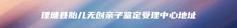 理塘县胎儿无创亲子鉴定受理中心地址