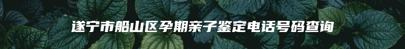 遂宁市船山区孕期亲子鉴定电话号码查询