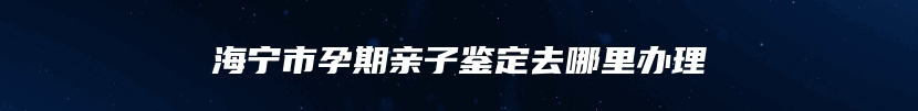 海宁市孕期亲子鉴定去哪里办理