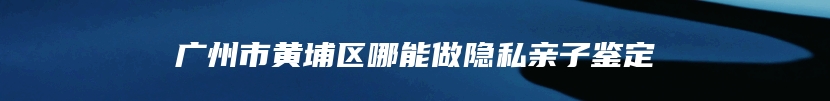广州市黄埔区哪能做隐私亲子鉴定