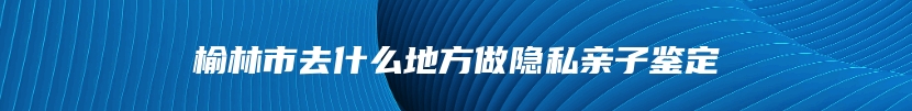 榆林市去什么地方做隐私亲子鉴定