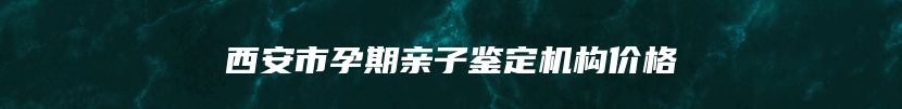 西安市孕期亲子鉴定机构价格