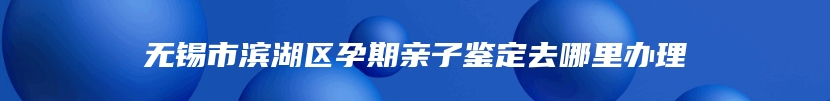 无锡市滨湖区孕期亲子鉴定去哪里办理
