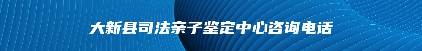 大新县司法亲子鉴定中心咨询电话