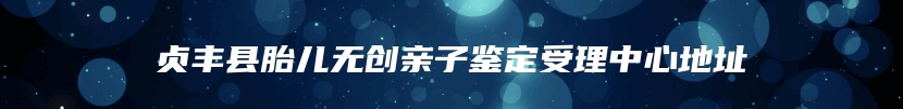 贞丰县胎儿无创亲子鉴定受理中心地址